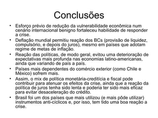 Conclusões Esforço prévio de redução da vulnerabilidade econômica num cenário internacional benigno fortaleceu habilidade de responder a crise. Deflação mundial permitiu reação dos BCs (provisão de liquidez, compulsório, e depois do juros), mesmo em países que adotam regime de metas de inflação. Reação das políticas, de modo geral, evitou uma deterioração de expectativas mais profunda nas economias latino-americanas, ainda que variando de país a país. Países mais dependentes do comércio exterior (como Chile e México) sofrem mais. Assim, o mix de política monetária-creditícia e fiscal pode contribuir para atenuar os efeitos da crise, ainda que a reação da política de juros tenha sido lenta e poderia ter sido mais eficaz para evitar desaceleração do crédito. Brasil foi um dos países que mais utilizou (e mais pôde utilizar) instrumentos anti-cíclicos e, por isso, tem tido uma boa reação a crise. 