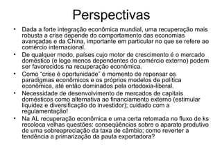 Perspectivas Dada a forte integração econômica mundial, uma recuperação mais robusta a crise depende do comportamento das economias avançadas e da China, importante em particular no que se refere ao comércio internacional. De qualquer modo, países cujo motor de crescimento é o mercado doméstico (e logo menos dependentes do comércio externo) podem ser favorecidos na recuperação econômica. Como “crise é oportunidade” é momento de repensar os paradigmas econômicos e os próprios modelos de política econômica, até então dominados pela ortodoxia-liberal. Necessidade de desenvolvimento de mercados de capitais domésticos como alternativa ao financiamento externo (estimular liquidez e diversificação do investidor); cuidado com a regulamentação! Na AL recuperação econômica e uma certa retomada no fluxo de ks recoloca velhas questões: conseqüências sobre o aparato produtivo de uma sobreapreciação da taxa de câmbio; como reverter a tendência a primarização da pauta exportadora?  