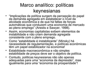 Marco analítico: políticas keynesianas “ Implicações de política surgem da percepção do papel da demanda agregada em estabelecer o nível da atividade econômica e de que há faltas de forças automáticas que conduzem uma economia de mercado ao pleno emprego” (Arestis e Sawyer, 1998). Assim, economias capitalistas exibem elementos de instabilidade e não criam demanda agregada consistente com o pleno emprego. Como “estabilidade é instabilizante” (Minsky) há necessidade de regulamentação, e políticas econômicas têm um papel estabilizador na economia! Estabilidade macroeconômica e não simples estabilidade de preços deve ser o objetivo de política. Contudo, políticas keynesianas não são apenas adequadas para uma “economia da depressão”, mas igualmente para uma “economia da prosperidade”! 