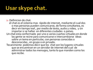 1-.Definicion de chat.
el chat es el sistema mas rápido de internet, mediante el cual dos
o mas personas pueden comunicarse, de forma simultanea, es
decir en tiempo real , por medio de texto, audio y video, y sin
importar si se hallan en diferentes ciudades o países.
Un chat esta conformado por uno o varios cuartos virtuales en donde
las gente se reúne para comunicarse e intercambiarse ideas
sobre un tema en particular, con personas conocidas o
desconocidas , en grupo o en privado.
Tecanimente podemos decir que los chat son los lugares virtuales
que se encuentran en un servidor de internet del cual de
administrar todos los mensajes, tanto lo que manden como los
que recibe.
 
