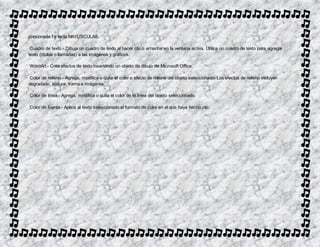 presionada l a tecla MAYÚSCULAS. 
Cuadro de texto.- Dibuja un cuadro de texto al hacer clic o arrastrar en la ventana activa. Utilice un cuadro de texto para agregar 
texto (títulos o llamadas) a las imágenes y gráficos. 
WordArt.- Crea efectos de texto insertando un objeto de dibujo de Microsoft Office. 
Color de relleno.- Agrega, modifica o quita el color o efecto de relleno del objeto seleccionado. Los efectos de relleno incluyen 
degradado, textura, trama e imágenes. 
Color de línea.- Agrega, modifica o quita el color de la línea del objeto seleccionado. 
Color de fuente.- Aplica al texto seleccionado el formato de color en el que haya hecho clic. 
 