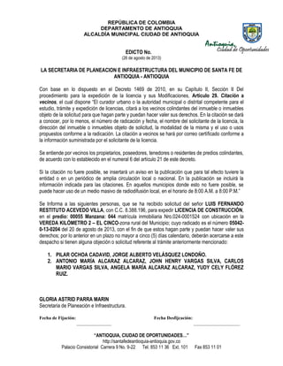 REPÚBLICA DE COLOMBIA
DEPARTAMENTO DE ANTIOQUIA
ALCALDÍA MUNICIPAL CIUDAD DE ANTIOQUIA
“ANTIOQUIA, CIUDAD DE OPORTUNIDADES…”
http://santafedeantioquia-antioquia.gov.co
Palacio Consistorial Carrera 9 No. 9-22 Tel. 853 11 36 Ext. 101 Fax 853 11 01
EDICTO No.
(26 de agosto de 2013)
LA SECRETARIA DE PLANEACION E INFRAESTRUCTURA DEL MUNICIPIO DE SANTA FE DE
ANTIOQUIA - ANTIOQUIA
Con base en lo dispuesto en el Decreto 1469 de 2010, en su Capítulo II, Sección II Del
procedimiento para la expedición de la licencia y sus Modificaciones, Artículo 29. Citación a
vecinos, el cual dispone “El curador urbano o la autoridad municipal o distrital competente para el
estudio, trámite y expedición de licencias, citará a los vecinos colindantes del inmueble o inmuebles
objeto de la solicitud para que hagan parte y puedan hacer valer sus derechos. En la citación se dará
a conocer, por lo menos, el número de radicación y fecha, el nombre del solicitante de la licencia, la
dirección del inmueble o inmuebles objeto de solicitud, la modalidad de la misma y el uso o usos
propuestos conforme a la radicación. La citación a vecinos se hará por correo certificado conforme a
la información suministrada por el solicitante de la licencia.
Se entiende por vecinos los propietarios, poseedores, tenedores o residentes de predios colindantes,
de acuerdo con lo establecido en el numeral 6 del artículo 21 de este decreto.
Si la citación no fuere posible, se insertará un aviso en la publicación que para tal efecto tuviere la
entidad o en un periódico de amplia circulación local o nacional. En la publicación se incluirá la
información indicada para las citaciones. En aquellos municipios donde esto no fuere posible, se
puede hacer uso de un medio masivo de radiodifusión local, en el horario de 8:00 A.M. a 8:00 P.M.”
Se Informa a las siguientes personas, que se ha recibido solicitud del señor LUIS FERNANDO
RESTITUTO ACEVEDO VILLA, con C.C. 8.388.196, para expedir LICENCIA DE CONSTRUCCIÓN,
en el predio: 00055 Manzana: 044 matrícula inmobiliaria Nro.024-0001524 con ubicación en la
VEREDA KILÓMETRO 2 – EL CINCO-zona rural del Municipio; cuyo radicado es el número 05042-
0-13-0204 del 20 de agosto de 2013, con el fin de que estos hagan parte y puedan hacer valer sus
derechos; por lo anterior en un plazo no mayor a cinco (5) días calendario, deberán acercarse a este
despacho si tienen alguna objeción o solicitud referente al trámite anteriormente mencionado:
1. PILAR OCHOA CADAVID, JORGE ALBERTO VELÁSQUEZ LONDOÑO.
2. ANTONIO MARÍA ALCARAZ ALCARAZ, JOHN HENRY VARGAS SILVA, CARLOS
MARIO VARGAS SILVA, ANGELA MARÍA ALCARAZ ALCARAZ, YUDY CELY FLÓREZ
RUIZ.
GLORIA ASTRID PARRA MARIN
Secretaria de Planeación e Infraestructura.
Fecha de Fijación: Fecha Desfijcación:
_______________ ____________________
 
