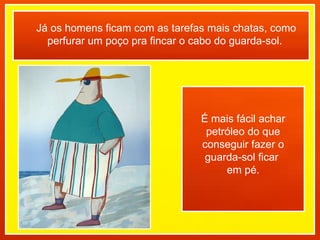 Já os homens ficam com as tarefas mais chatas, como perfurar um poço pra fincar o cabo do guarda-sol.  É mais fácil achar petróleo do que conseguir fazer o guarda-sol ficar  em pé. 