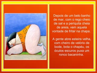 Depois de um belo banho de mar, com o rego cheio de sal e a periquita cheia de areia, vem aquela vontade de fritar na chapa.  A gente abre esteira velha, com cheiro de velório de bode, bota o chapéu, os óculos escuros puxa um ronco bacaninha.  