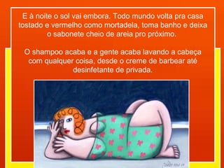 E à noite o sol vai embora. Todo mundo volta pra casa tostado e vermelho como mortadela, toma banho e deixa o sabonete cheio de areia pro próximo.  O shampoo acaba e a gente acaba lavando a cabeça com qualquer coisa, desde o creme de barbear até desinfetante de privada. 