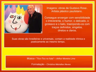 Imagens: obras de Gustavo Rosa . Artista plástico paulistano.  Consegue enxergar com sensibilidade o irreverente, o humor, o delicado, o grotesco e o belo, trasnpondo-os com traços definidos, singelos, diretos e claros.  Música -“ Tico-Tico no fubá” – Arthur Moreira Lima Formatação -  Christina Meirelles Neves Suas obras são brasileiras e universais, contam a realidade irônica e poeticamente ao mesmo tempo.  