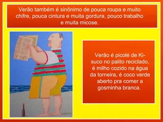 Verão também é sinônimo de pouca roupa e muito chifre, pouca cintura e muita gordura, pouco trabalho e muita micose. Verão é picolé de Ki-suco no palito reciclado, é milho cozido na água da torneira, é coco verde aberto pra comer a gosminha branca.  