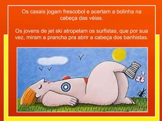 Os casais jogam frescobol e acertam a bolinha na cabeça das véias. Os jovens de jet ski atropelam os surfistas, que por sua vez, miram a prancha pra abrir a cabeça dos banhistas. 