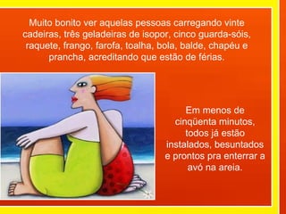 Muito bonito ver aquelas pessoas carregando vinte cadeiras, três geladeiras de isopor, cinco guarda-sóis, raquete, frango, farofa, toalha, bola, balde, chapéu e prancha, acreditando que estão de férias. Em menos de cinqüenta minutos, todos já estão instalados, besuntados e prontos pra enterrar a avó na areia. 