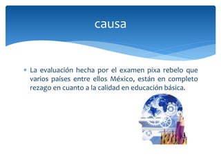 La evaluación hecha por el examen pixa rebelo que
varios países entre ellos México, están en completo
rezago en cuanto a la calidad en educación básica.
causa
 