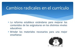  La reforma establece estándares para mejorar los
contenidos de las asignaturas en los distintos niveles
educativos
 Brindar los materiales necesarios para una mejor
enseñanza
Cambios radicales en el currículo
 
