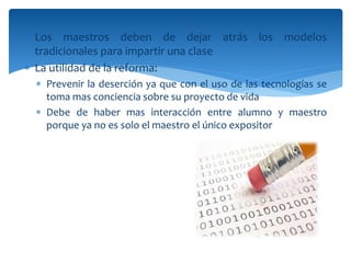  Los maestros deben de dejar atrás los modelos
tradicionales para impartir una clase
 La utilidad de la reforma:
 Prevenir la deserción ya que con el uso de las tecnologías se
toma mas conciencia sobre su proyecto de vida
 Debe de haber mas interacción entre alumno y maestro
porque ya no es solo el maestro el único expositor
 