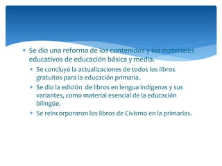  Se dio una reforma de los contenidos y los materiales
educativos de educación básica y media.
 Se concluyó la actualizaciones de todos los libros
gratuitos para la educación primaria.
 Se dio la edición de libros en lengua indígenas y sus
variantes, como material esencial de la educación
bilingüe.
 Se reincorporaron los libros de Civismo en la primarias.
 