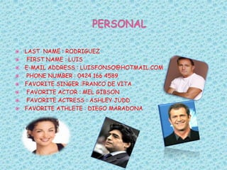 PERSONAL LAST  NAME : RODRIGUEZ  FIRST NAME : LUISE-MAIL ADDRESS : LUISFONSO@HOTMAIL.COM  PHONE NUMBER : 0424 166 4589FAVORITE SINGER :FRANCO DE VITA  FAVORITE ACTOR : MEL GIBSON  FAVORITE ACTRESS : ASHLEY JUDDFAVORITE ATHLETE : DIEGO MARADONA 