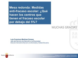 Consejería de Educación, Cultura y Universidades
Dirección General de Calidad Educativa, Innovación y Atención a la Diversidad
Luis Francisco Martínez Conesa
Jefe del Servicio de Atención a la Diversidad
Dirección General de Atención a la Diversidad y Calidad Educativa
MUCHAS GRACIAS
Mesa redonda: Medidas
anti-fracaso escolar: ¿Qué
hacen los centros que
tienen el fracaso escolar
por debajo del 5%?
 