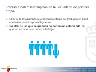 Consejería de Educación, Cultura y Universidades
Dirección General de Calidad Educativa, Innovación y Atención a la Diversidad
Fracaso escolar: interrupción en la Secundaria de primera
etapa.
 El 80% de los alumnos que obtienen el título de graduado en ESO
continúan estudios postobligatorios.
 Un 20% de los que se gradúan no continúan estudiando, se
quedan en casa o se ponen a trabajar.
 