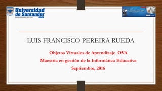 LUIS FRANCISCO PEREIRA RUEDA
Objetos Virtuales de Aprendizaje OVA
Maestría en gestión de la Informática Educativa
Septiembre, 2016
 