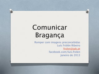 Comunicar
 Bragança
Romper com imagens preconcebidas
               Luís Frölén Ribeiro
                    frolen@ipb.pt
         facebook.com/luis.frolen
                  Janeiro de 2013
 