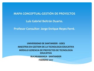 MAPA CONCEPTUAL-GESTIÓN DE PROYECTOS
Luis Gabriel Beltrán Duarte.
Profesor Consultor: Jorge Enrique Reyes Ferré.
UNIVERSIDAD DE SANTANDER - UDES
MAESTRIA EN GESTION DE LA TECNOLOGIA EDUCATIVA
MÓDULO GERENCIA DE PROYECTOS DE TECNOLOGÍA
EDUCATIVA
BUCARAMANGA - SANTANDER
FEBRERO 2017
 