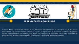 APRENDIZAJES ADQUIRIDOS
Tampoco tenía conocimiento acerca de las diferentes dimensiones de la educación virtual, las cuales
básicamente son las aristas sobre las que se soporta cualquier tipo de acción de enseñanza que desee
llevarse a cabo desde la virtualidad y que deben ser consideradas, analizadas y evaluadas, con el fin de
garantizar que dicha acción de enseñanza sea óptima y genere los resultados deseados.
 