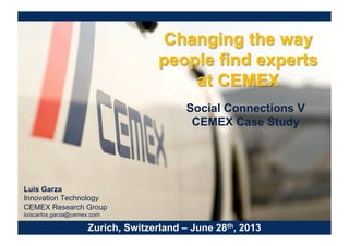 Changing the way
people find experts
at CEMEX
Social Connections V
CEMEX Case Study
Zurich, Switzerland – June 28th, 2013
Luis Garza
Innovation Technology
CEMEX Research Group
luiscarlos.garza@cemex.com
 