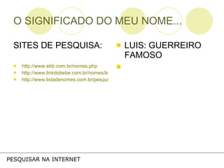 O SIGNIFICADO DO MEU NOME... SITES DE PESQUISA: http://www.ebb.com.br/nomes.php http://www.linkdobebe.com.br/nomes/boys/a.htm http://www.listadenomes.com.br/pesquisa-de-nomes/ LUIS: GUERREIRO FAMOSO PESQUISAR NA INTERNET