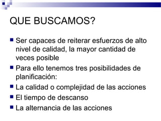 QUE BUSCAMOS?
 Ser capaces de reiterar esfuerzos de alto
nivel de calidad, la mayor cantidad de
veces posible
 Para ello tenemos tres posibilidades de
planificación:
 La calidad o complejidad de las acciones
 El tiempo de descanso
 La alternancia de las acciones
 