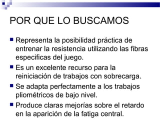POR QUE LO BUSCAMOS
 Representa la posibilidad práctica de
entrenar la resistencia utilizando las fibras
especificas del juego.
 Es un excelente recurso para la
reiniciación de trabajos con sobrecarga.
 Se adapta perfectamente a los trabajos
pliométricos de bajo nivel.
 Produce claras mejorías sobre el retardo
en la aparición de la fatiga central.
 