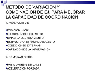METODO DE VARIACION Y
COMBINACION DE EJ. PARA MEJORAR
LA CAPACIDAD DE COORDINACION
1. VARIACION DE:
POSICION INICIAL
EJECUCION DEL EJERCICIO
DINAMICA DEL MOVIMIENTO
ESTRUCTURA ESPACIAL DEL GESTO
CONDICIONES EXTERNAS
CAPTACION DE LA INFORMACION
2. COMBINACION DE:
HABILIDADES GESTUALES
ACELERACION FORZADA
 