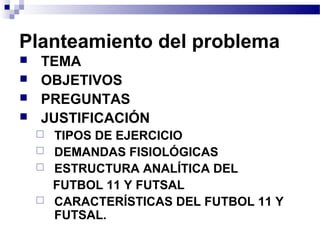 Planteamiento del problema
 TEMA
 OBJETIVOS
 PREGUNTAS
 JUSTIFICACIÓN
 TIPOS DE EJERCICIO
 DEMANDAS FISIOLÓGICAS
 ESTRUCTURA ANALÍTICA DEL
FUTBOL 11 Y FUTSAL
 CARACTERÍSTICAS DEL FUTBOL 11 Y
FUTSAL.
 
