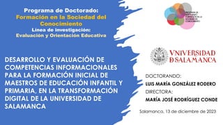 DESARROLLO Y EVALUACIÓN DE
COMPETENCIAS INFORMACIONALES
PARA LA FORMACIÓN INICIAL DE
MAESTROS DE EDUCACIÓN INFANTIL Y
PRIMARIA, EN LA TRANSFORMACIÓN
DIGITAL DE LA UNIVERSIDAD DE
SALAMANCA
DOCTORANDO:
LUIS MARÍA GONZÁLEZ RODERO
DIRECTORA:
MARÍA JOSÉ RODRÍGUEZ CONDE
Programa de Doctorado:
Formación en la Sociedad del
Conocimiento
Línea de investigación:
Evaluación y Orientación Educativa
Salamanca, 13 de diciembre de 2023
 