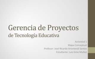 Gerencia de Proyectos
de Tecnología Educativa
Actividad 1
Mapa Conceptual
Profesor: José Ricardo Arismendi Santos
Estudiante: Luis Gmo Muñoz
 