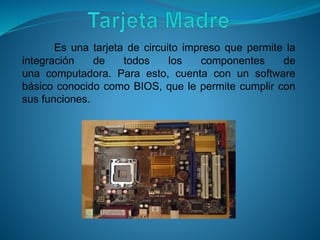 Es una tarjeta de circuito impreso que permite la
integración de todos los componentes de
una computadora. Para esto, cuenta con un software
básico conocido como BIOS, que le permite cumplir con
sus funciones.
 