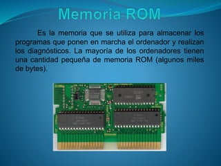 Es la memoria que se utiliza para almacenar los
programas que ponen en marcha el ordenador y realizan
los diagnósticos. La mayoría de los ordenadores tienen
una cantidad pequeña de memoria ROM (algunos miles
de bytes).
 