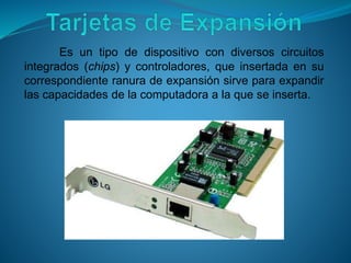 Es un tipo de dispositivo con diversos circuitos
integrados (chips) y controladores, que insertada en su
correspondiente ranura de expansión sirve para expandir
las capacidades de la computadora a la que se inserta.
 