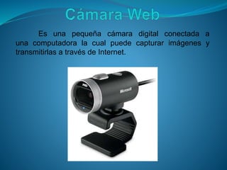 Es una pequeña cámara digital conectada a
una computadora la cual puede capturar imágenes y
transmitirlas a través de Internet.
 