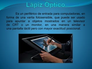 Es un periférico de entrada para computadoras, en
forma de una varita fotosensible, que puede ser usado
para apuntar a objetos mostrados en un televisor
de CRT o un monitor, en una manera similar a
una pantalla táctil pero con mayor exactitud posicional.
 