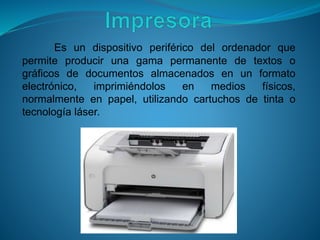 Es un dispositivo periférico del ordenador que
permite producir una gama permanente de textos o
gráficos de documentos almacenados en un formato
electrónico, imprimiéndolos en medios físicos,
normalmente en papel, utilizando cartuchos de tinta o
tecnología láser.
 