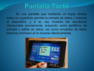 Es una pantalla que mediante un toque directo
sobre su superficie permite la entrada de datos y órdenes
al dispositivo, y a su vez muestra los resultados
introducidos previamente; actuando como periférico de
entrada y salida de datos, así como emulador de datos
interinos erróneos al no tocarse efectivamente.
 