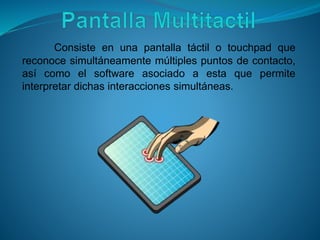 Consiste en una pantalla táctil o touchpad que
reconoce simultáneamente múltiples puntos de contacto,
así como el software asociado a esta que permite
interpretar dichas interacciones simultáneas.
 