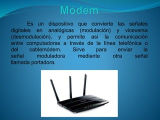 Es un dispositivo que convierte las señales
digitales en analógicas (modulación) y viceversa
(desmodulación), y permite así la comunicación
entre computadoras a través de la línea telefónica o
del cablemódem. Sirve para enviar la
señal moduladora mediante otra señal
llamada portadora.
 