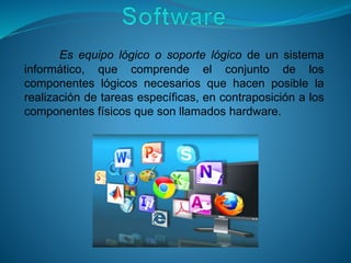 Es equipo lógico o soporte lógico de un sistema
informático, que comprende el conjunto de los
componentes lógicos necesarios que hacen posible la
realización de tareas específicas, en contraposición a los
componentes físicos que son llamados hardware.
 