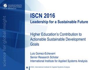 ISCN 2016
Leadership for a Sustainable Future
Higher Education’s Contribution to
Actionable Sustainable Development
Goals
Luis Gomez-Echeverri
Senior Research Scholar
International Institute for Applied Systems Analysis
 