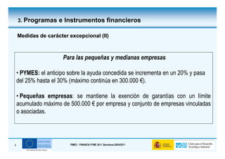 3. Programas e Instrumentos financieros

    Medidas de carácter excepcional (II)



                      Para las pequeñas y medianas empresas

    • PYMES: el anticipo sobre la ayuda concedida se incrementa en un 20% y pasa
    del 25% hasta el 30% (máximo continúa en 300.000 €).

    • Pequeñas empresas: se mantiene la exención de garantías con un límite
    acumulado máximo de 500.000 € por empresa y conjunto de empresas vinculadas
    o asociadas.




9                        PIMEC - FINANCIA PYME 2011, Barcelona 28/04/2011
 