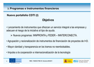 3. Programas e Instrumentos financieros

 Nuevo portafolio CDTI (I)
                                                 Objetivos

• Lanzamiento de instrumentos que ofrezcan un servicio integral a las empresas y
adecuen el riesgo de la iniciativa al tipo de ayuda.
         Nuevos programas: INNPRONTA y FEDER – INNTERCONECTA.

• Agrupación y racionalización de instrumentos de financiación de proyectos de I+D.

• Mayor claridad y transparencia en los tramos no reembolsables.

• Impulso a la cooperación e internacionalización de la tecnología


10                     PIMEC - FINANCIA PYME 2011, Barcelona 28/04/2011
 