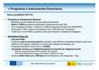 3. Programas e Instrumentos financieros

     Nuevo portafolio CDTI (V)

•        Proyectos en Cooperación Nacional
          –   Modalidad única que engloba las tres que existían anteriormente.
          –   Mínimo 1 PYME para obtener las bonificación multiempresa (ver tabla TNR)
          –   Si es investigación industrial => máximo de 15 M€ de presupuesto total (para más: INNPRONTA)
                                                             M€
          –   Presupuesto < 5 M€ => máximo de 6 empresas. Para > 5 M€ máximo de 10 empresas.
                                M€                                     M€
          –   Puede incluir mix de PYMES y/o grandes, con/sin subcontratación a entidades de investigación.

•        INNTERNACIONALIZA
          – Solo para PYMEs.
                       PYMEs.
          – Ayudas para plan de internacionalización consistente y bien definido (no actividades aisladas), puede incluir
            partidas de homologación, adaptación a normativa local, patentes en el extranjero, etc.
          – Presupuesto financiable mínimo en torno a 150.000€
                                                      150.000€
          – Intensidades máximas según Reglamento general de exención por categorías de la UE
                • Derechos de propiedad industrial: 45% pequeñas, 35% medianas.
                • Servicios de asesoramiento de apoyo a la innovación: 200.000 € en 3 años.
          – Ayuda de crédito interés cero y TNR básico (sin bonificaciones). 75% presupuesto + 10pp.


    14                                    PIMEC - FINANCIA PYME 2011, Barcelona 28/04/2011
 