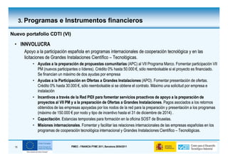 3. Programas e Instrumentos financieros

Nuevo portafolio CDTI (VI)

 • INNVOLUCRA
       Apoyo a la participación española en programas internacionales de cooperación tecnológica y en las
       licitaciones de Grandes Instalaciones Científico – Tecnológicas.
           • Ayudas a la preparación de propuestas comunitarias (APC) al VII Programa Marco. Fomentar participación VII
             PM (nuevos participantes o líderes). Crédito 0% hasta 50.000 €, sólo reembolsable si el proyecto es financiado.
             Se financian un máximo de dos ayudas por empresa
           • Ayudas a la Participación en Ofertas a Grandes Instalaciones (APO). Fomentar presentación de ofertas.
             Crédito 0% hasta 30.000 €, sólo reembolsable si se obtiene el contrato. Máximo una solicitud por empresa e
             instalación
           • Incentivos a través de la Red PIDI para fomentar servicios proactivos de apoyo a la preparación de
             proyectos al VII PM y a la preparación de Ofertas a Grandes Instalaciones. Pagos asociados a los retornos
                                                                              Instalaciones.
             obtenidos de las empresas apoyadas por los nodos de la red para la preparación y presentación a los programas
             (máximo de 150.000 € por nodo y tipo de incentivo hasta el 31 de diciembre de 2014) .
           • Capacitación. Estancias temporales para formación en la oficina SOST de Bruselas.
             Capacitación.
           • Misiones internacionales. Fomentar y facilitar las relaciones internacionales de las empresas españolas en los
                        internacionales.
             programas de cooperación tecnológica internacional y Grandes Instalaciones Científico – Tecnológicas.


 15                               PIMEC - FINANCIA PYME 2011, Barcelona 28/04/2011
 