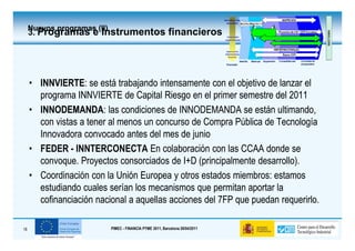Nuevos programas (II)
     3. Programas e Instrumentos financieros




     • INNVIERTE: se está trabajando intensamente con el objetivo de lanzar el
       INNVIERTE:
       programa INNVIERTE de Capital Riesgo en el primer semestre del 2011
     • INNODEMANDA: las condiciones de INNODEMANDA se están ultimando,
       INNODEMANDA:
       con vistas a tener al menos un concurso de Compra Pública de Tecnología
       Innovadora convocado antes del mes de junio
     • FEDER - INNTERCONECTA En colaboración con las CCAA donde se
       convoque. Proyectos consorciados de I+D (principalmente desarrollo).
     • Coordinación con la Unión Europea y otros estados miembros: estamos
       estudiando cuales serían los mecanismos que permitan aportar la
       cofinanciación nacional a aquellas acciones del 7FP que puedan requerirlo.

18                           PIMEC - FINANCIA PYME 2011, Barcelona 28/04/2011
 