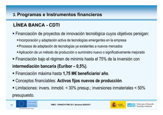 3. Programas e Instrumentos financieros

     LÍNEA BANCA - CDTI
      Financiación de proyectos de innovación tecnológica cuyos objetivos persigan:
       Incorporación y adaptación activa de tecnologías emergentes en la empresa
       Procesos de adaptación de tecnologías ya existentes a nuevos mercados
       Aplicación de un método de producción o suministro nuevo o significativamente mejorado
      Financiación bajo el régimen de minimis hasta el 75% de la inversión con
 intermediación bancaria (Euribor – 0,5%).
      Financiación máxima hasta 1,75 M€ beneficiario/ año.
      Conceptos financiables: Activos fijos nuevos de producción.
      Limitaciones: invers. inmobil. < 30% presup.; inversiones inmateriales < 50%
 presupuesto.
19                          PIMEC - FINANCIA PYME 2011, Barcelona 28/04/2011
 
