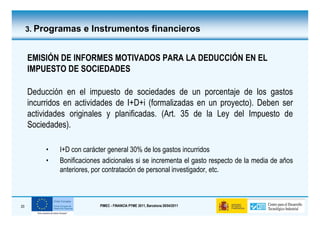 3. Programas e Instrumentos financieros


     EMISIÓN DE INFORMES MOTIVADOS PARA LA DEDUCCIÓN EN EL
     IMPUESTO DE SOCIEDADES

     Deducción en el impuesto de sociedades de un porcentaje de los gastos
     incurridos en actividades de I+D+i (formalizadas en un proyecto). Deben ser
     actividades originales y planificadas. (Art. 35 de la Ley del Impuesto de
     Sociedades).

          •   I+D con carácter general 30% de los gastos incurridos
          •   Bonificaciones adicionales si se incrementa el gasto respecto de la media de años
              anteriores, por contratación de personal investigador, etc.



20                          PIMEC - FINANCIA PYME 2011, Barcelona 28/04/2011
 